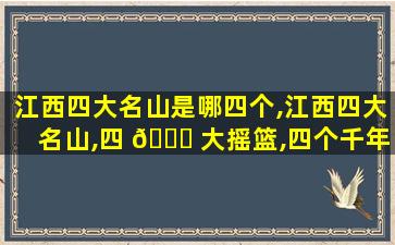江西四大名山是哪四个,江西四大名山,四 🕊 大摇篮,四个千年